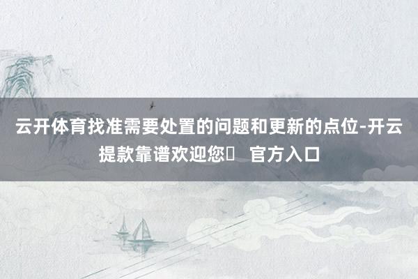 云开体育找准需要处置的问题和更新的点位-开云提款靠谱欢迎您✅ 官方入口