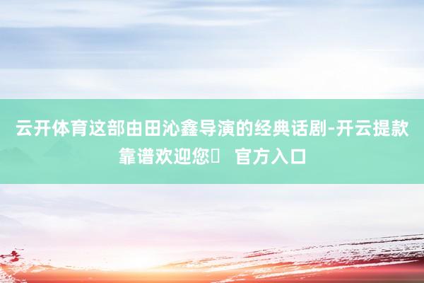 云开体育这部由田沁鑫导演的经典话剧-开云提款靠谱欢迎您✅ 官方入口