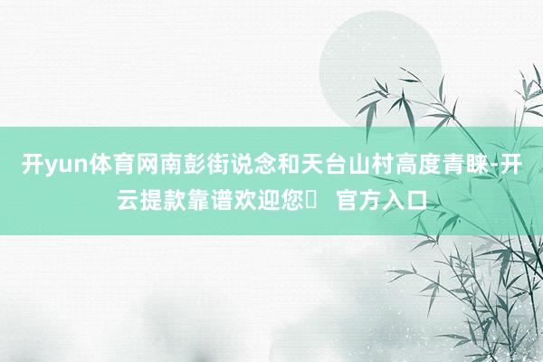开yun体育网南彭街说念和天台山村高度青睐-开云提款靠谱欢迎您✅ 官方入口