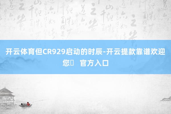 开云体育但CR929启动的时辰-开云提款靠谱欢迎您✅ 官方入口
