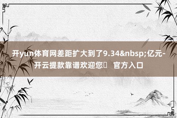 开yun体育网差距扩大到了9.34&nbsp;亿元-开云提款靠谱欢迎您✅ 官方入口