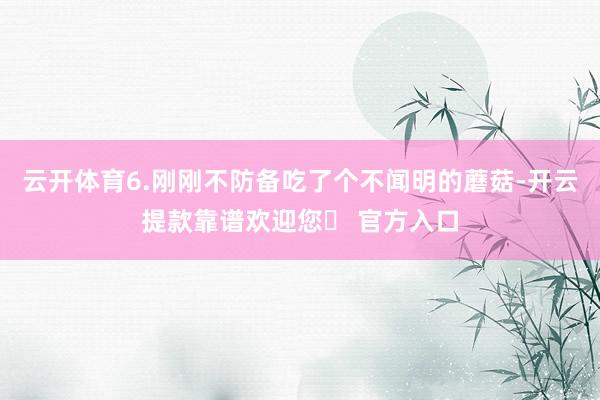 云开体育6.刚刚不防备吃了个不闻明的蘑菇-开云提款靠谱欢迎您✅ 官方入口