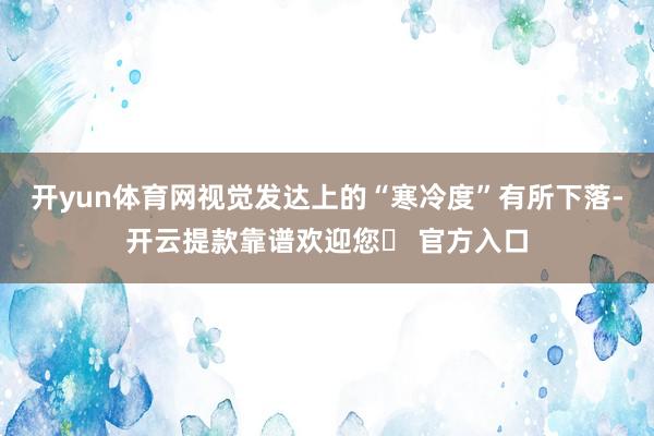 开yun体育网视觉发达上的“寒冷度”有所下落-开云提款靠谱欢迎您✅ 官方入口