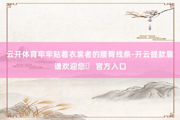 云开体育牢牢贴着衣裳者的腰臀线条-开云提款靠谱欢迎您✅ 官方入口