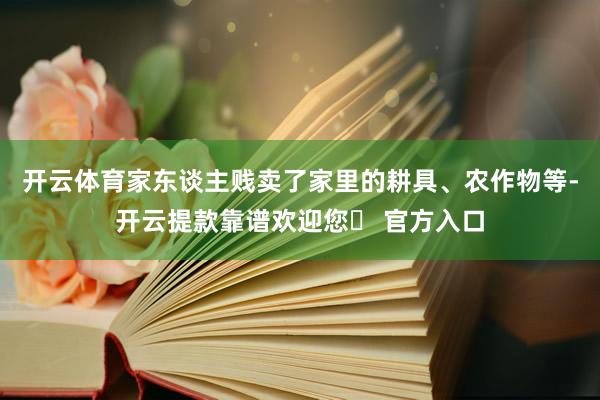 开云体育家东谈主贱卖了家里的耕具、农作物等-开云提款靠谱欢迎您✅ 官方入口