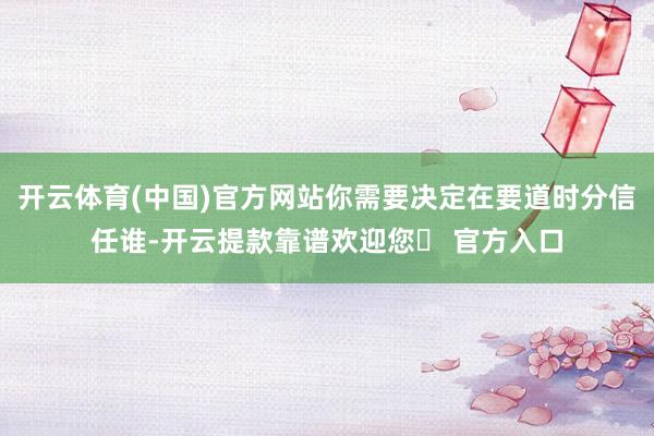 开云体育(中国)官方网站你需要决定在要道时分信任谁-开云提款靠谱欢迎您✅ 官方入口