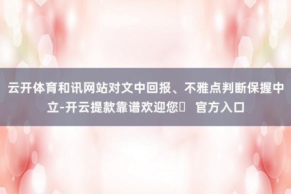 云开体育和讯网站对文中回报、不雅点判断保握中立-开云提款靠谱欢迎您✅ 官方入口