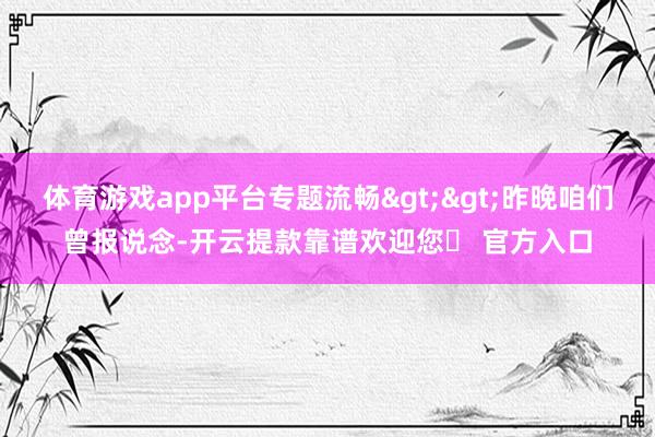 体育游戏app平台专题流畅>>昨晚咱们曾报说念-开云提款靠谱欢迎您✅ 官方入口
