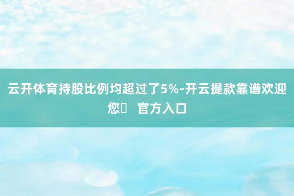 云开体育持股比例均超过了5%-开云提款靠谱欢迎您✅ 官方入口