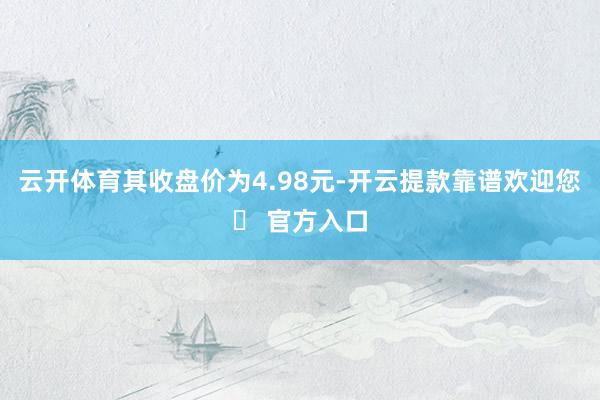 云开体育其收盘价为4.98元-开云提款靠谱欢迎您✅ 官方入口