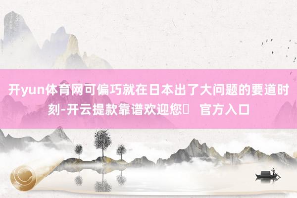 开yun体育网可偏巧就在日本出了大问题的要道时刻-开云提款靠谱欢迎您✅ 官方入口