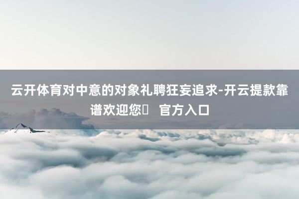 云开体育对中意的对象礼聘狂妄追求-开云提款靠谱欢迎您✅ 官方入口