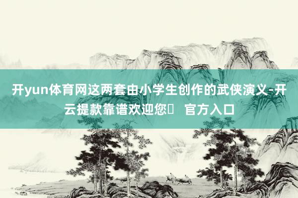 开yun体育网这两套由小学生创作的武侠演义-开云提款靠谱欢迎您✅ 官方入口