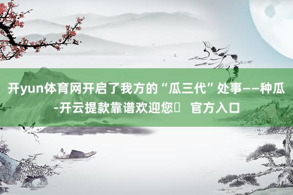 开yun体育网开启了我方的“瓜三代”处事——种瓜-开云提款靠谱欢迎您✅ 官方入口