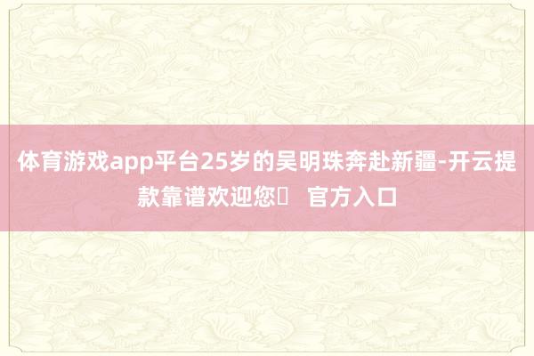 体育游戏app平台25岁的吴明珠奔赴新疆-开云提款靠谱欢迎您✅ 官方入口