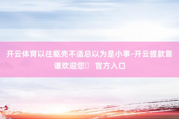 开云体育以往躯壳不适总以为是小事-开云提款靠谱欢迎您✅ 官方入口