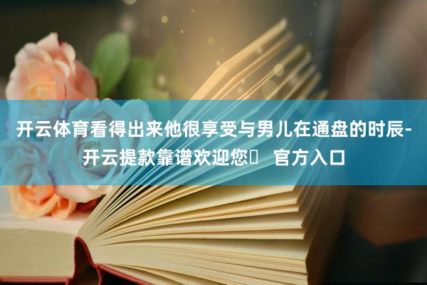 开云体育看得出来他很享受与男儿在通盘的时辰-开云提款靠谱欢迎您✅ 官方入口