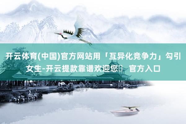 开云体育(中国)官方网站用「互异化竞争力」勾引女生-开云提款靠谱欢迎您✅ 官方入口