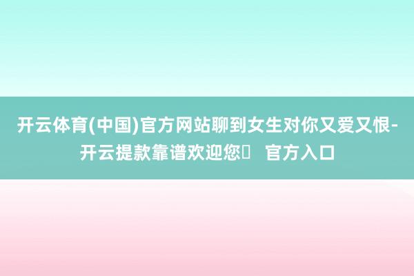 开云体育(中国)官方网站聊到女生对你又爱又恨-开云提款靠谱欢迎您✅ 官方入口