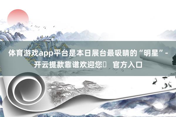 体育游戏app平台是本日展台最吸睛的“明星”-开云提款靠谱欢迎您✅ 官方入口