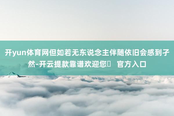 开yun体育网但如若无东说念主伴随依旧会感到孑然-开云提款靠谱欢迎您✅ 官方入口