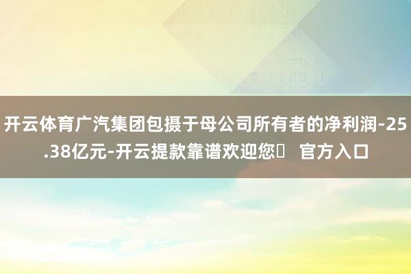 开云体育广汽集团包摄于母公司所有者的净利润-25.38亿元-开云提款靠谱欢迎您✅ 官方入口