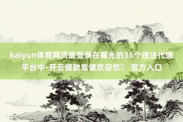 kaiyun体育网页版登录在曝光的36个违法代缴平台中-开云提款靠谱欢迎您✅ 官方入口