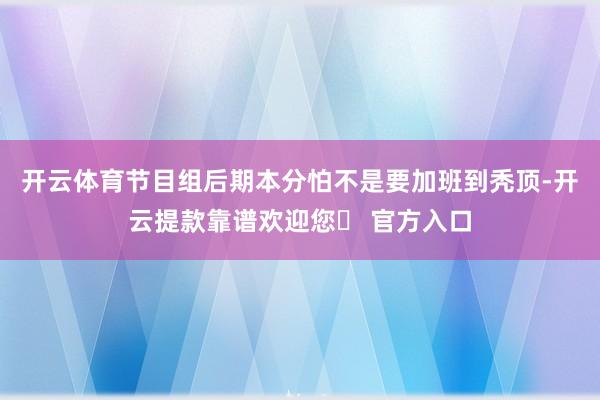 开云体育节目组后期本分怕不是要加班到秃顶-开云提款靠谱欢迎您✅ 官方入口