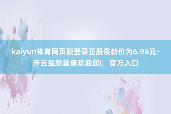 kaiyun体育网页版登录正股最新价为6.96元-开云提款靠谱欢迎您✅ 官方入口