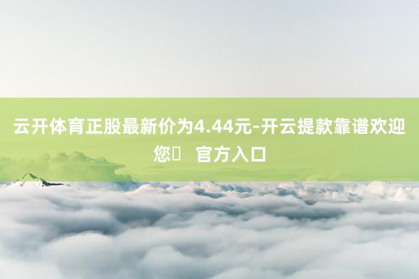 云开体育正股最新价为4.44元-开云提款靠谱欢迎您✅ 官方入口