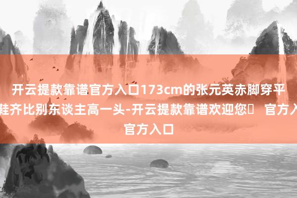 开云提款靠谱官方入口173cm的张元英赤脚穿平底鞋齐比别东谈主高一头-开云提款靠谱欢迎您✅ 官方入口