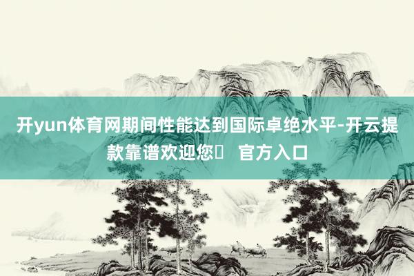 开yun体育网期间性能达到国际卓绝水平-开云提款靠谱欢迎您✅ 官方入口