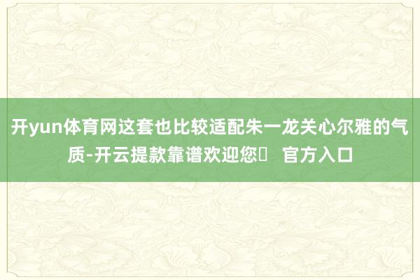 开yun体育网这套也比较适配朱一龙关心尔雅的气质-开云提款靠谱欢迎您✅ 官方入口