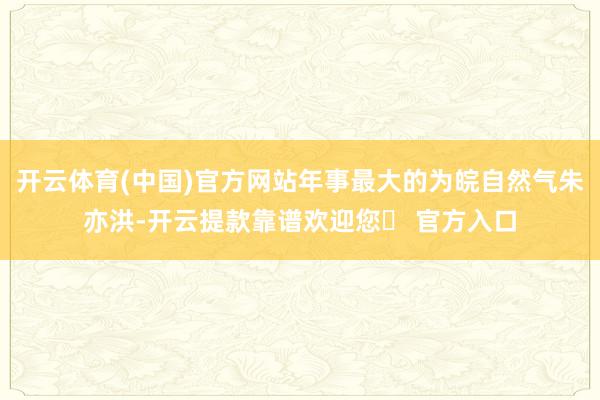 开云体育(中国)官方网站年事最大的为皖自然气朱亦洪-开云提款靠谱欢迎您✅ 官方入口