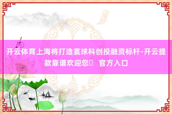 开云体育上海将打造寰球科创投融资标杆-开云提款靠谱欢迎您✅ 官方入口