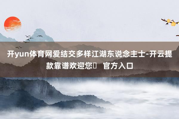 开yun体育网爱结交多样江湖东说念主士-开云提款靠谱欢迎您✅ 官方入口