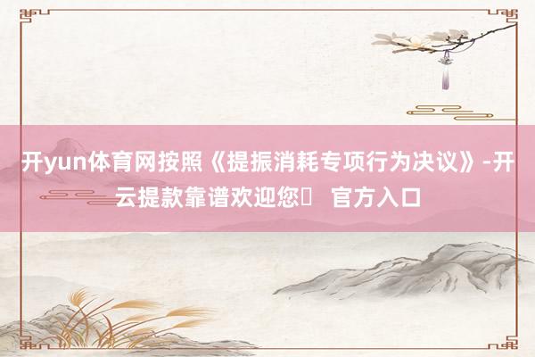 开yun体育网按照《提振消耗专项行为决议》-开云提款靠谱欢迎您✅ 官方入口