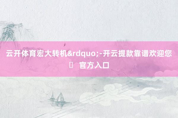 云开体育宏大转机&rdquo;-开云提款靠谱欢迎您✅ 官方入口