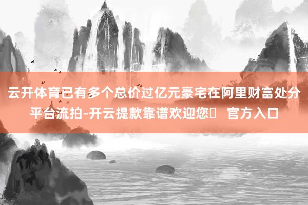 云开体育已有多个总价过亿元豪宅在阿里财富处分平台流拍-开云提款靠谱欢迎您✅ 官方入口