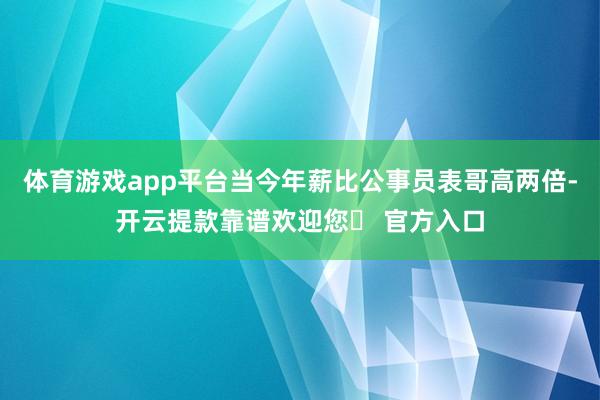 体育游戏app平台当今年薪比公事员表哥高两倍-开云提款靠谱欢迎您✅ 官方入口