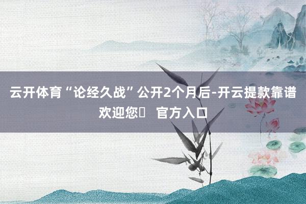 云开体育“论经久战”公开2个月后-开云提款靠谱欢迎您✅ 官方入口
